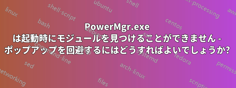 PowerMgr.exe は起動時にモジュールを見つけることができません - ポップアップを回避するにはどうすればよいでしょうか?