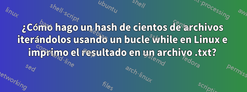 ¿Cómo hago un hash de cientos de archivos iterándolos usando un bucle while en Linux e imprimo el resultado en un archivo .txt?