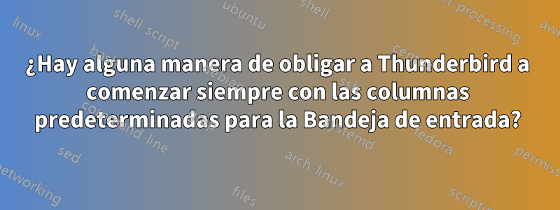 ¿Hay alguna manera de obligar a Thunderbird a comenzar siempre con las columnas predeterminadas para la Bandeja de entrada?