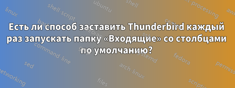 Есть ли способ заставить Thunderbird каждый раз запускать папку «Входящие» со столбцами по умолчанию?