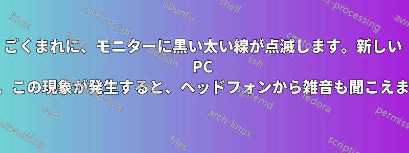 ごくまれに、モニターに黒い太い線が点滅します。新しい PC です。この現象が発生すると、ヘッドフォンから雑音も聞こえます。