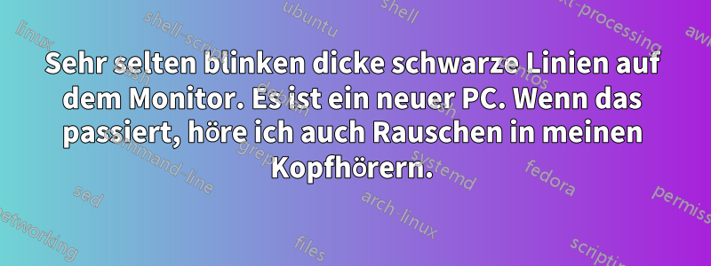 Sehr selten blinken dicke schwarze Linien auf dem Monitor. Es ist ein neuer PC. Wenn das passiert, höre ich auch Rauschen in meinen Kopfhörern.