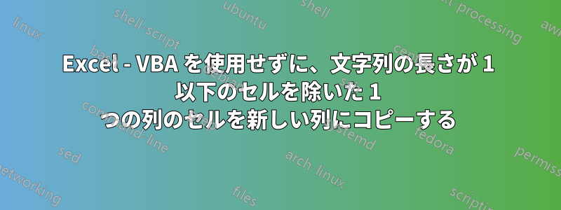 Excel - VBA を使用せずに、文字列の長さが 1 以下のセルを除いた 1 つの列のセルを新しい列にコピーする