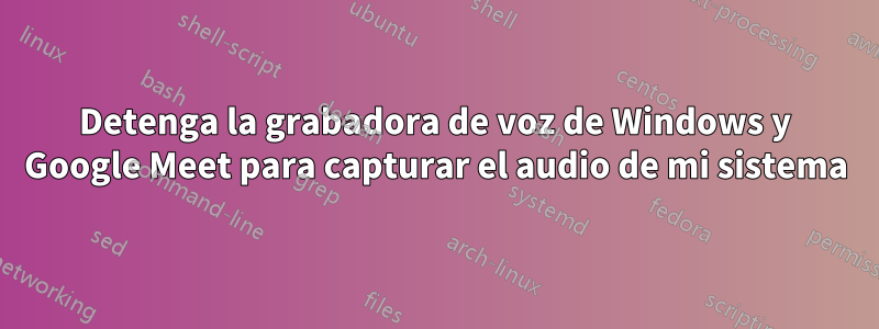 Detenga la grabadora de voz de Windows y Google Meet para capturar el audio de mi sistema