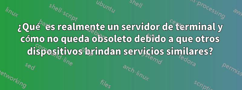 ¿Qué es realmente un servidor de terminal y cómo no queda obsoleto debido a que otros dispositivos brindan servicios similares?