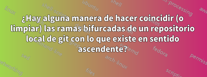 ¿Hay alguna manera de hacer coincidir (o limpiar) las ramas bifurcadas de un repositorio local de git con lo que existe en sentido ascendente?