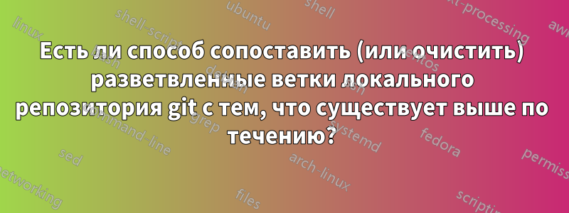 Есть ли способ сопоставить (или очистить) разветвленные ветки локального репозитория git с тем, что существует выше по течению?