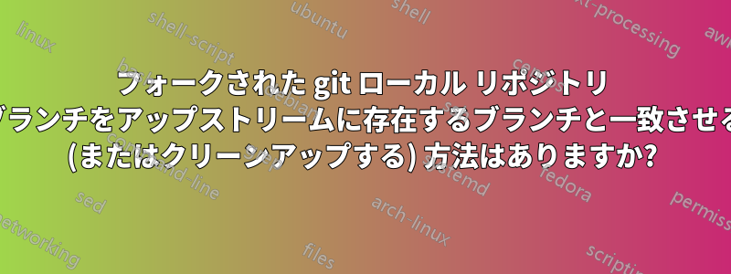 フォークされた git ローカル リポジトリ ブランチをアップストリームに存在するブランチと一致させる (またはクリーンアップする) 方法はありますか?