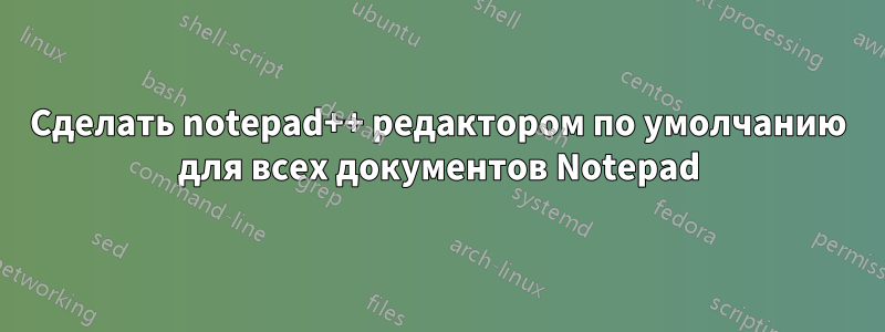 Сделать notepad++ редактором по умолчанию для всех документов Notepad