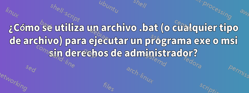 ¿Cómo se utiliza un archivo .bat (o cualquier tipo de archivo) para ejecutar un programa exe o msi sin derechos de administrador?