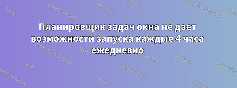 Планировщик задач окна не дает возможности запуска каждые 4 часа ежедневно