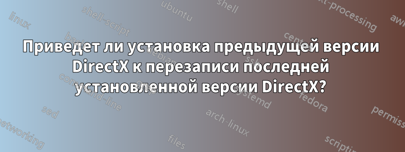 Приведет ли установка предыдущей версии DirectX к перезаписи последней установленной версии DirectX?