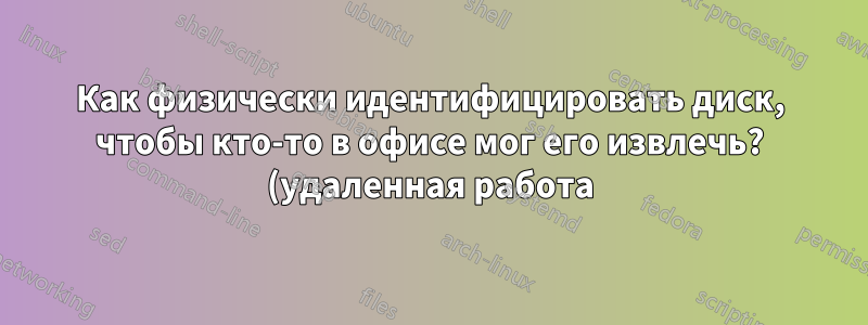 Как физически идентифицировать диск, чтобы кто-то в офисе мог его извлечь? (удаленная работа)