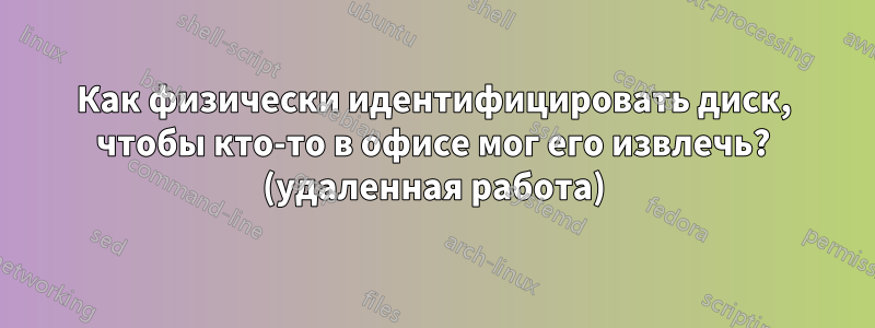 Как физически идентифицировать диск, чтобы кто-то в офисе мог его извлечь? (удаленная работа)