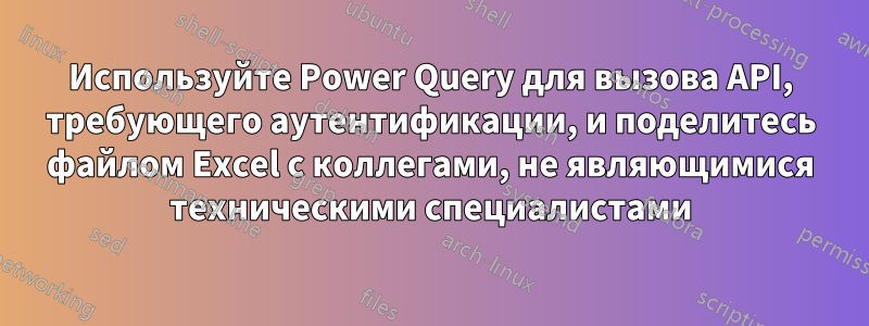 Используйте Power Query для вызова API, требующего аутентификации, и поделитесь файлом Excel с коллегами, не являющимися техническими специалистами