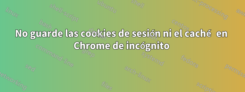 No guarde las cookies de sesión ni el caché en Chrome de incógnito