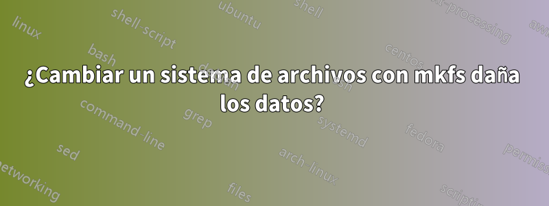 ¿Cambiar un sistema de archivos con mkfs daña los datos?