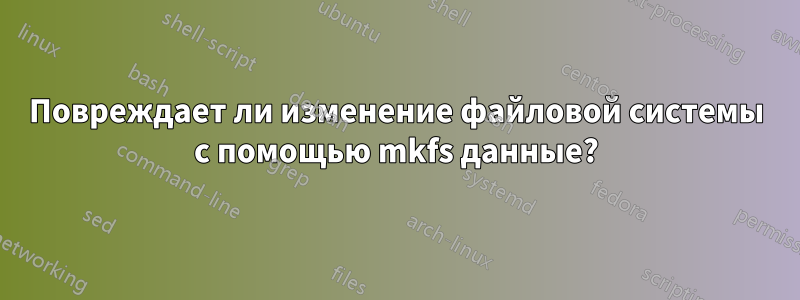 Повреждает ли изменение файловой системы с помощью mkfs данные?