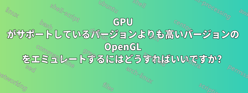 GPU がサポートしているバージョンよりも高いバージョンの OpenGL をエミュレートするにはどうすればいいですか? 