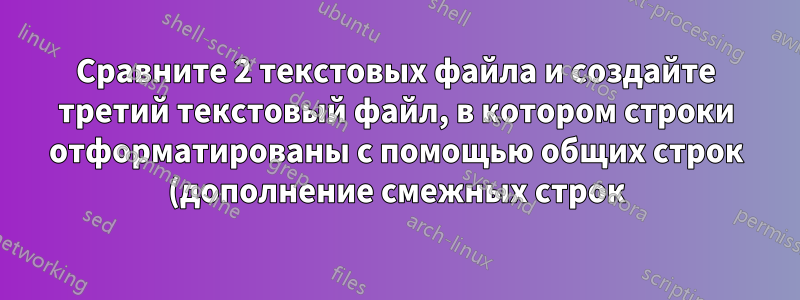 Сравните 2 текстовых файла и создайте третий текстовый файл, в котором строки отформатированы с помощью общих строк (дополнение смежных строк)