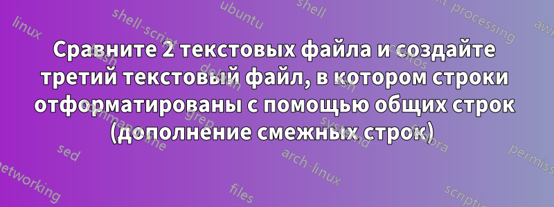 Сравните 2 текстовых файла и создайте третий текстовый файл, в котором строки отформатированы с помощью общих строк (дополнение смежных строк) 