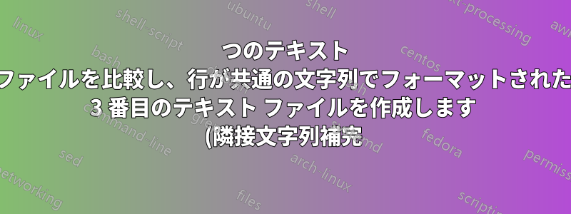 2 つのテキスト ファイルを比較し、行が共通の文字列でフォーマットされた 3 番目のテキスト ファイルを作成します (隣接文字列補完)