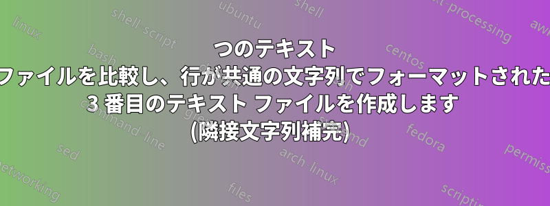 2 つのテキスト ファイルを比較し、行が共通の文字列でフォーマットされた 3 番目のテキスト ファイルを作成します (隣接文字列補完) 