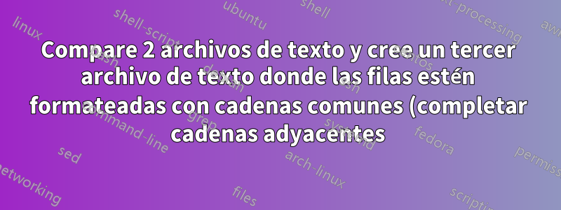 Compare 2 archivos de texto y cree un tercer archivo de texto donde las filas estén formateadas con cadenas comunes (completar cadenas adyacentes)