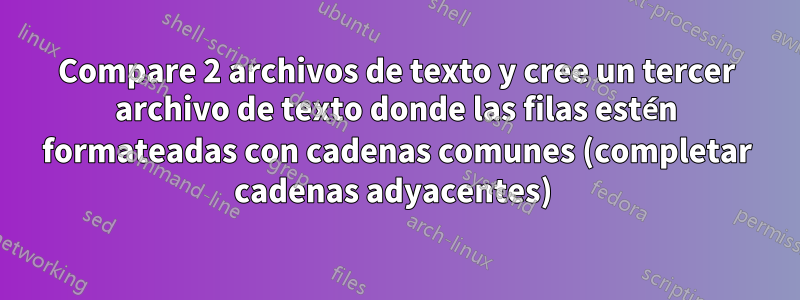 Compare 2 archivos de texto y cree un tercer archivo de texto donde las filas estén formateadas con cadenas comunes (completar cadenas adyacentes) 