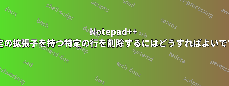 Notepad++ で特定の拡張子を持つ特定の行を削除するにはどうすればよいですか?