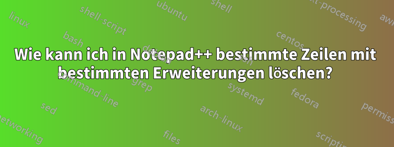 Wie kann ich in Notepad++ bestimmte Zeilen mit bestimmten Erweiterungen löschen?