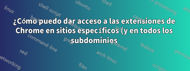 ¿Cómo puedo dar acceso a las extensiones de Chrome en sitios específicos (y en todos los subdominios)?
