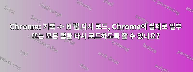 Chrome: 기록 -> N 탭 다시 로드, Chrome이 실제로 일부 또는 모든 탭을 다시 로드하도록 할 수 있나요?