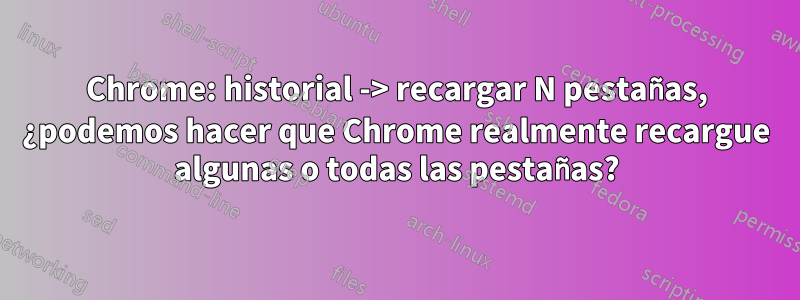 Chrome: historial -> recargar N pestañas, ¿podemos hacer que Chrome realmente recargue algunas o todas las pestañas?