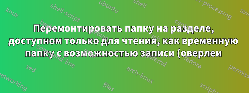 Перемонтировать папку на разделе, доступном только для чтения, как временную папку с возможностью записи (оверлеи)?
