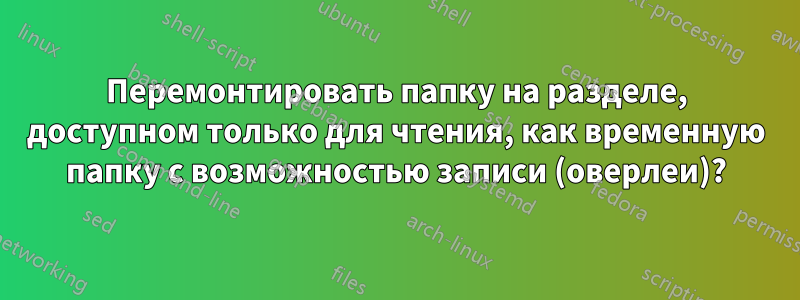 Перемонтировать папку на разделе, доступном только для чтения, как временную папку с возможностью записи (оверлеи)?