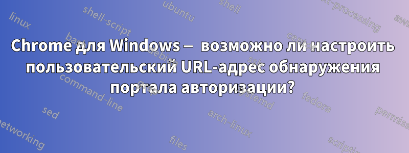 Chrome для Windows — возможно ли настроить пользовательский URL-адрес обнаружения портала авторизации?