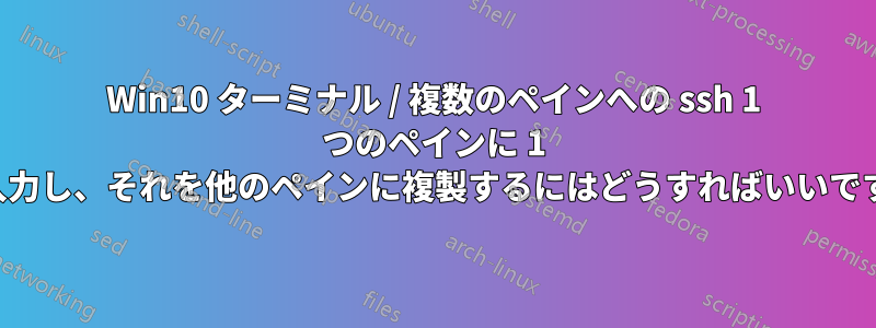 Win10 ターミナル / 複数のペインへの ssh 1 つのペインに 1 行入力し、それを他のペインに複製するにはどうすればいいですか