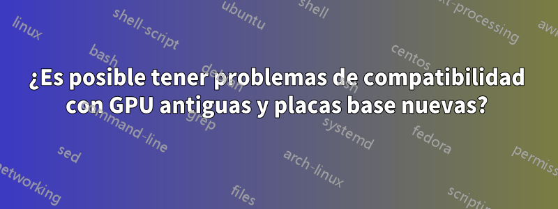 ¿Es posible tener problemas de compatibilidad con GPU antiguas y placas base nuevas?