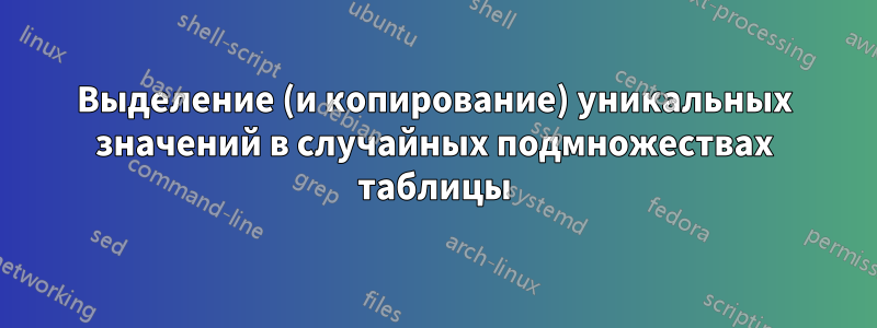 Выделение (и копирование) уникальных значений в случайных подмножествах таблицы