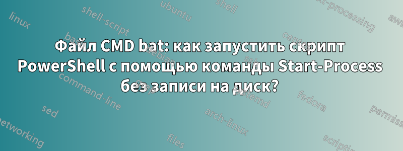 Файл CMD bat: как запустить скрипт PowerShell с помощью команды Start-Process без записи на диск?