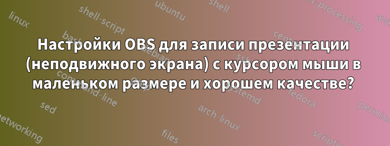 Настройки OBS для записи презентации (неподвижного экрана) с курсором мыши в маленьком размере и хорошем качестве?