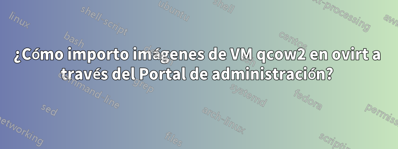 ¿Cómo importo imágenes de VM qcow2 en ovirt a través del Portal de administración?