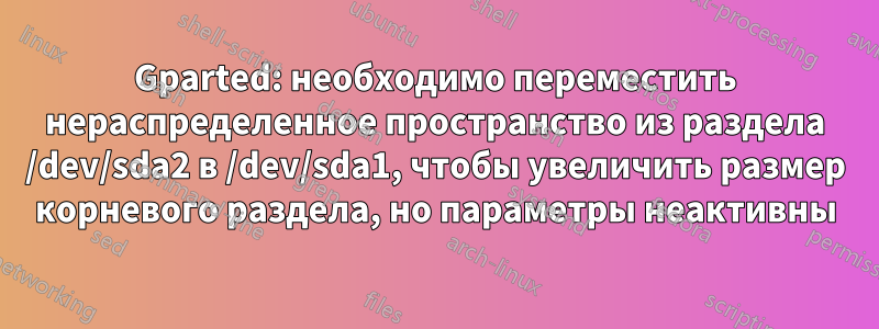 Gparted: необходимо переместить нераспределенное пространство из раздела /dev/sda2 в /dev/sda1, чтобы увеличить размер корневого раздела, но параметры неактивны