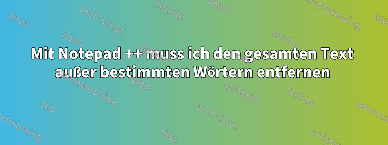 Mit Notepad ++ muss ich den gesamten Text außer bestimmten Wörtern entfernen