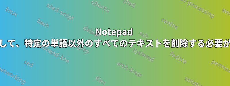 Notepad ++を使用して、特定の単語以外のすべてのテキストを削除する必要があります