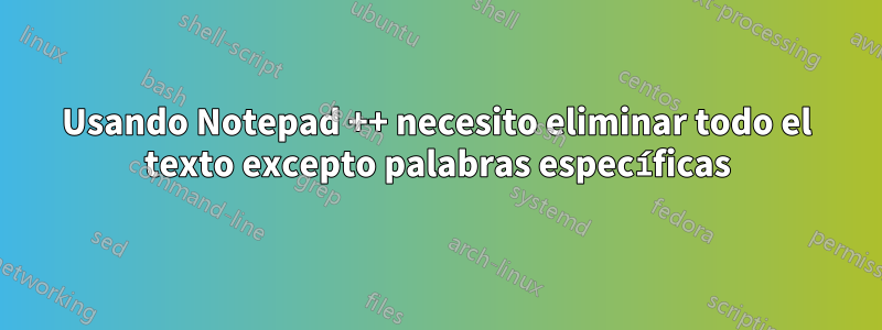 Usando Notepad ++ necesito eliminar todo el texto excepto palabras específicas