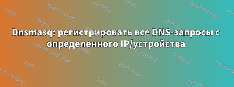 Dnsmasq: регистрировать все DNS-запросы с определенного IP/устройства