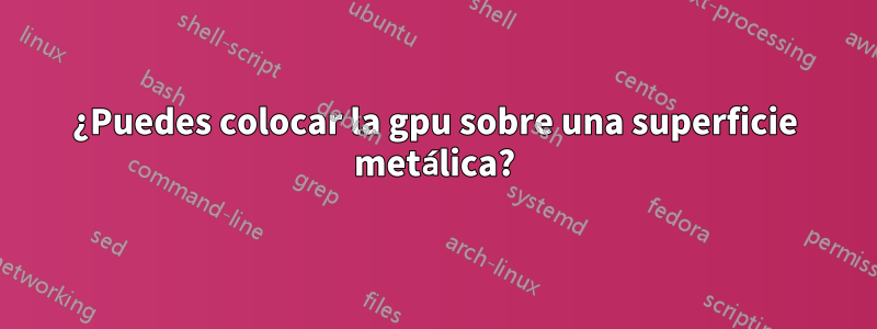 ¿Puedes colocar la gpu sobre una superficie metálica?