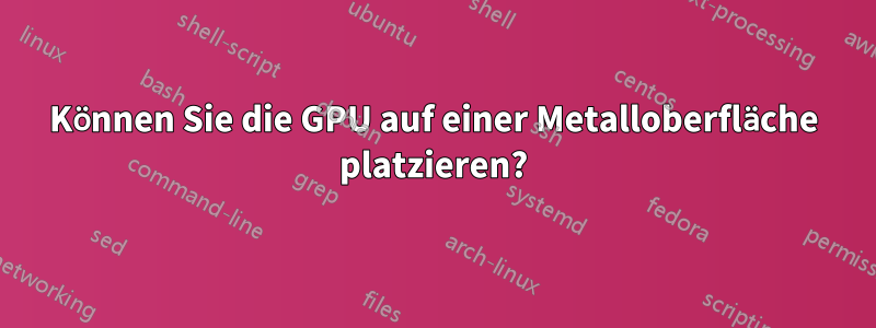 Können Sie die GPU auf einer Metalloberfläche platzieren?